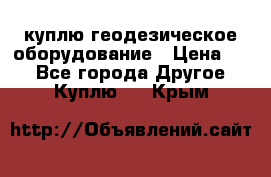 куплю геодезическое оборудование › Цена ­ - - Все города Другое » Куплю   . Крым